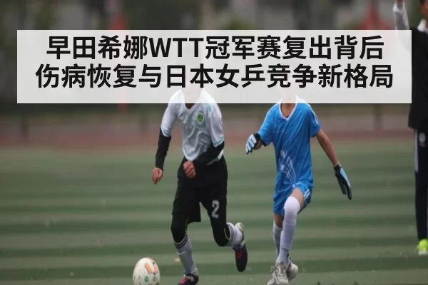 早田希娜WTT冠军赛复出背后 伤病恢复与日本女乒竞争新格局
